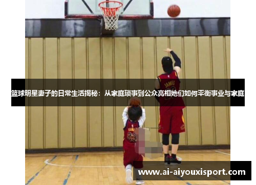 篮球明星妻子的日常生活揭秘：从家庭琐事到公众亮相她们如何平衡事业与家庭
