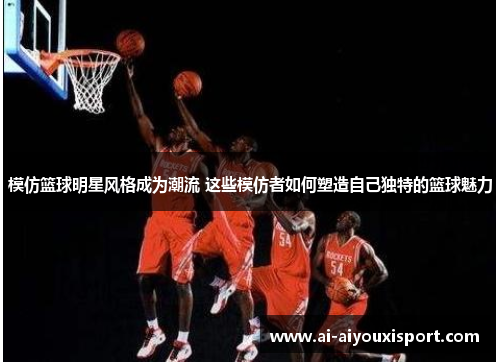 模仿篮球明星风格成为潮流 这些模仿者如何塑造自己独特的篮球魅力